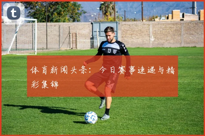 体育新闻头条：今日赛事速递与精彩集锦