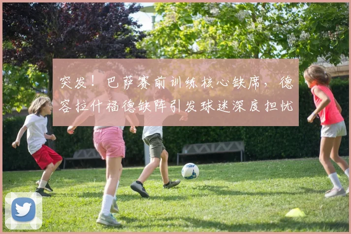 突发!巴萨赛前训练核心缺席,德容拉什福德缺阵引发球迷深度担忧