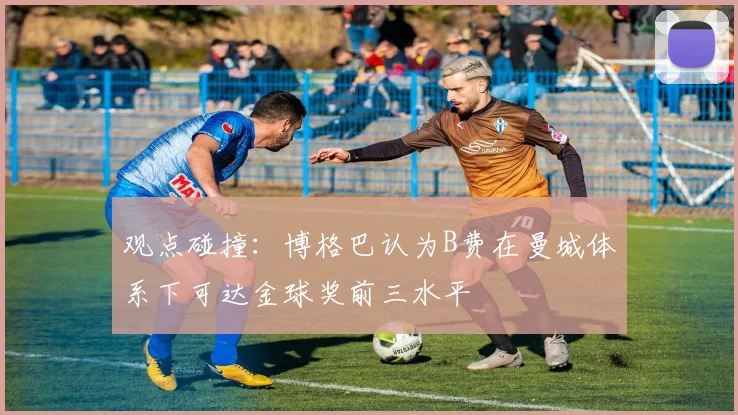 观点碰撞:博格巴认为B费在曼城体系下可达金球奖前三水平