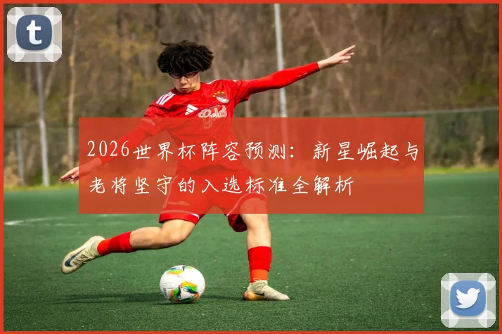2026世界杯阵容预测:新星崛起与老将坚守的入选标准全解析