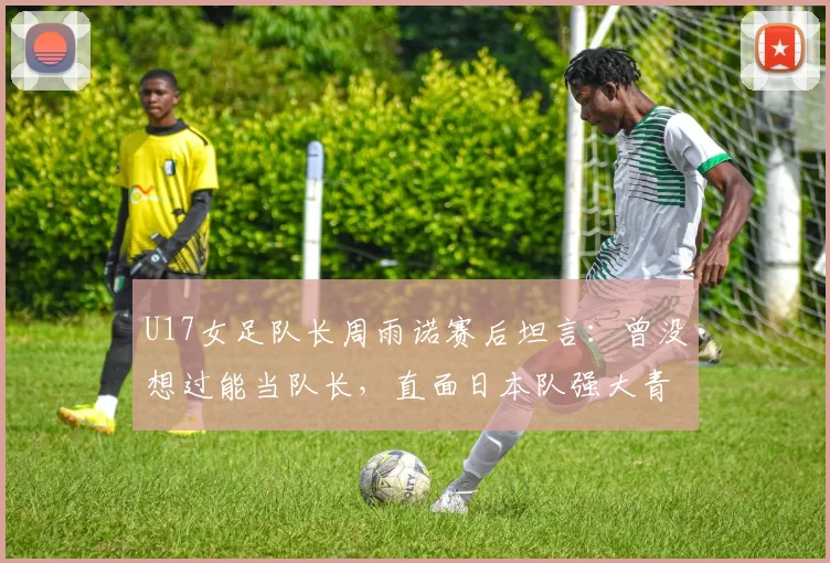 U17女足队长周雨诺赛后坦言:曾没想过能当队长,直面日本队强大青训能力带来的启示
