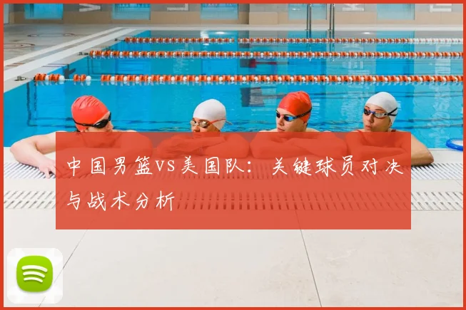 中国男篮vs美国队:关键球员对决与战术分析