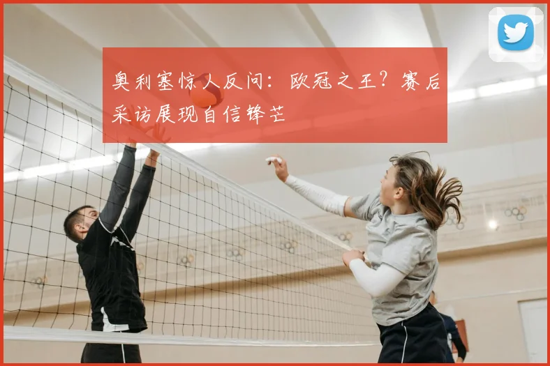 奥利塞惊人反问:欧冠之王?赛后采访展现自信锋芒