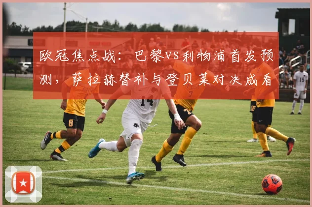 欧冠焦点战:巴黎vs利物浦首发预测,萨拉赫替补与登贝莱对决成看点