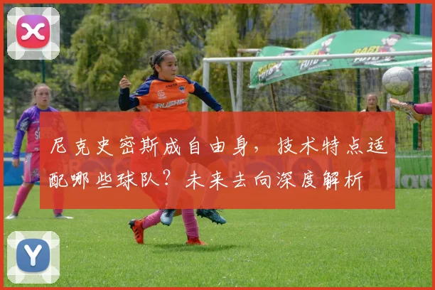 尼克史密斯成自由身,技术特点适配哪些球队?未来去向深度解析