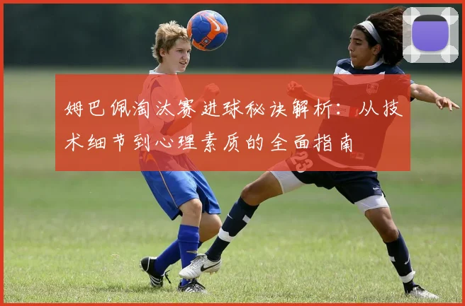 姆巴佩淘汰赛进球秘诀解析：从技术细节到心理素质的全面指南