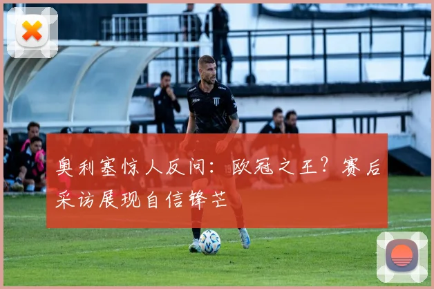 奥利塞惊人反问：欧冠之王？赛后采访展现自信锋芒