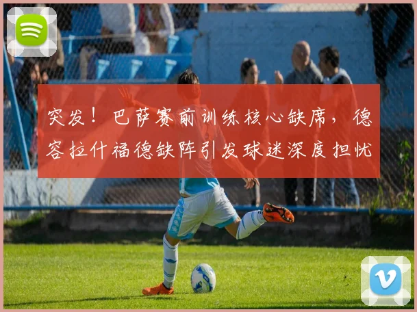 突发!巴萨赛前训练核心缺席,德容拉什福德缺阵引发球迷深度担忧